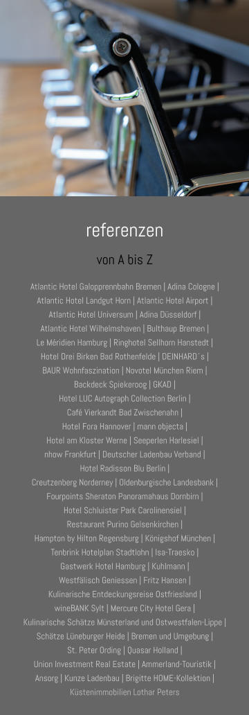 referenzen von A bis Z Atlantic Hotel Galopprennbahn Bremen | Adina Cologne | Atlantic Hotel Landgut Horn | Atlantic Hotel Airport |  Atlantic Hotel Universum | Adina Düsseldorf |  Atlantic Hotel Wilhelmshaven | Bulthaup Bremen | Le Méridien Hamburg | Ringhotel Sellhorn Hanstedt | Hotel Drei Birken Bad Rothenfelde | DEINHARD´s | BAUR Wohnfaszination | Novotel München Riem |  Backdeck Spiekeroog | GKAD | Hotel LUC Autograph Collection Berlin |  Café Vierkandt Bad Zwischenahn |  Hotel Fora Hannover | mann objecta | Hotel am Kloster Werne | Seeperlen Harlesiel |  nhow Frankfurt | Deutscher Ladenbau Verband |  Hotel Radisson Blu Berlin |  Creutzenberg Norderney | Oldenburgische Landesbank | Fourpoints Sheraton Panoramahaus Dornbirn | Hotel Schluister Park Carolinensiel |  Restaurant Purino Gelsenkirchen | Hampton by Hilton Regensburg | Königshof München | Tenbrink Hotelplan Stadtlohn | Isa-Traesko | Gastwerk Hotel Hamburg | Kuhlmann | Westfälisch Geniessen | Fritz Hansen | Kulinarische Entdeckungsreise Ostfriesland | wineBANK Sylt | Mercure City Hotel Gera | Kulinarische Schätze Münsterland und Ostwestfalen-Lippe | Schätze Lüneburger Heide | Bremen und Umgebung | St. Peter Ording | Quasar Holland | Union Investment Real Estate | Ammerland-Touristik |  Ansorg | Kunze Ladenbau | Brigitte HOME-Kollektion | Küstenimmobilien Lothar Peters